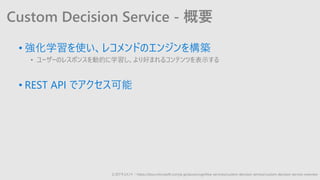 Custom Decision Service - 概要
• 強化学習を使い、レコメンドのエンジンを構築
• ユーザーのレスポンスを動的に学習し、より好まれるコンテンツを表示する
• REST API でアクセス可能
公式ドキュメント：https://docs.microsoft.com/ja-jp/azure/cognitive-services/custom-decision-service/custom-decision-service-overview
 
