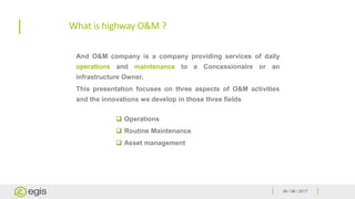 06 / 06 / 2017
What is highway O&M ?
 Operations
 Routine Maintenance
 Asset management
And O&M company is a company providing services of daily
operations and maintenance to a Concessionaire or an
infrastructure Owner.
This presentation focuses on three aspects of O&M activities
and the innovations we develop in those three fields
 