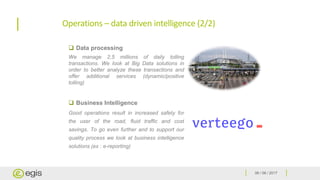 06 / 06 / 2017
Operations – data driven intelligence (2/2)
 Data processing
We manage 2,5 millions of daily tolling
transactions. We look at Big Data solutions in
order to better analyze these transactions and
offer additional services (dynamic/positive
tolling)
 Business Intelligence
Good operations result in increased safety for
the user of the road, fluid traffic and cost
savings. To go even further and to support our
quality process we look at business intelligence
solutions (ex : e-reporting)
 