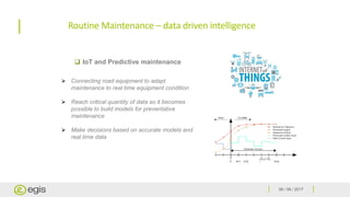 06 / 06 / 2017
Routine Maintenance – data driven intelligence
 IoT and Predictive maintenance
➢ Connecting road equipment to adapt
maintenance to real time equipment condition
➢ Reach critical quantity of data so it becomes
possible to build models for preventative
maintenance
➢ Make decisions based on accurate models and
real time data
 