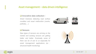 06 / 06 / 2017
Asset management – data driven intelligence
 Innovative data collection :
Smart Cameras detecting road surface
condition and asset malfunction (cracks,
potholes,…)
 Sensors
New types of sensors are arriving on the
market and existing sensors are getting
better and better. Eventually some of
them can be of use to us especially for
asset management applications (ex :
structural health monitoring)
 