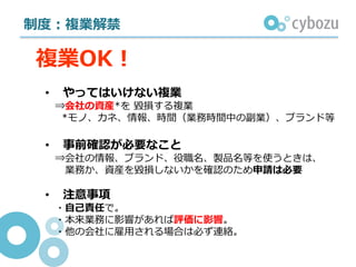 制度：複業解禁
• やってはいけない複業
⇒会社の資産*を 毀損する複業
*モノ、カネ、情報、時間（業務時間中の副業）、ブランド等
• 事前確認が必要なこと
⇒会社の情報、ブランド、役職名、製品名等を使うときは、
業務か、資産を毀損しないかを確認のため申請は必要
• 注意事項
・⾃⼰責任で。
・本来業務に影響があれば評価に影響。
・他の会社に雇⽤される場合は必ず連絡。
複業OK！
 