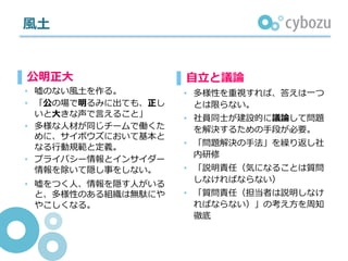 ⾵⼟
▌⾃⽴と議論
• 多様性を重視すれば、答えは⼀つ
とは限らない。
• 社員同⼠が建設的に議論して問題
を解決するための⼿段が必要。
• 「問題解決の⼿法」を繰り返し社
内研修
• 「説明責任（気になることは質問
しなければならない）
• 「質問責任（担当者は説明しなけ
ればならない）」の考え⽅を周知
徹底
▌公明正⼤
• 嘘のない⾵⼟を作る。
• 「公の場で明るみに出ても、正し
いと⼤きな声で⾔えること」
• 多様な⼈材が同じチームで働くた
めに、サイボウズにおいて基本と
なる⾏動規範と定義。
• プライバシー情報とインサイダー
情報を除いて隠し事をしない。
• 嘘をつく⼈、情報を隠す⼈がいる
と、多様性のある組織は無駄にや
やこしくなる。
 
