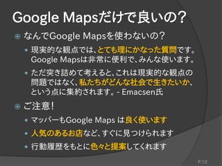 Google Mapsだけで良いの？
 なんでGoogle Mapsを使わないの？
 現実的な観点では、とても理にかなった質問です。
Google Mapsは非常に便利で、みんな使います。
 ただ突き詰めて考えると、これは現実的な観点の
問題ではなく、私たちがどんな社会で生きたいか、
という点に集約されます。 - Emacsen氏
 ご注意！
 マッパーもGoogle Maps は良く使います
 人気のあるお店など、すぐに見つけられます
 行動履歴をもとに色々と提案してくれます
P.12
 