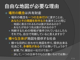 自由な地図が必要な理由
 場所の概念は共有財産
 場所の概念を一つの主体だけに渡すことは、
あなたとその周囲を形作る力を渡すことと同じ
○ 地図に表示されるものは誰が決めるのか？
○ あなたが向かう先は誰が決めるのか？
 判断するための情報が操作されているとしたら
それでも、自分で判断していると言えますか？
 様々な主体が地図を提供する社会
 様々な目的に合わせた地図を作り、提供出来る
社会こそ、多様性があるのでは無いでしょうか？
○ 新聞、TV、雑誌は一社だけで良い？
○ 決して、一つの主体そのものが悪いわけでは無い
P.13
 