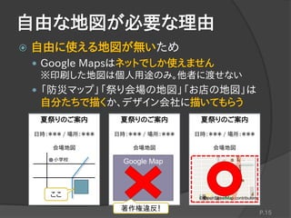 自由な地図が必要な理由
 自由に使える地図が無いため
 Google Mapsはネットでしか使えません
※印刷した地図は個人用途のみ。他者に渡せない
 「防災マップ」「祭り会場の地図」「お店の地図」は
自分たちで描くか、デザイン会社に描いてもらう
P.15
夏祭りのご案内
日時：＊＊＊ / 場所：＊＊＊
会場地図
ここ
小学校
夏祭りのご案内
日時：＊＊＊ / 場所：＊＊＊
会場地図
Google Map
夏祭りのご案内
日時：＊＊＊ / 場所：＊＊＊
会場地図
© OpenStreetMap contributors
著作権違反！
 