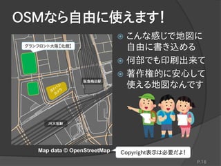 OSMなら自由に使えます！
 こんな感じで地図に
自由に書き込める
 何部でも印刷出来て
 著作権的に安心して
使える地図なんです
P.16
グランフロント大阪【北館】
阪急梅田駅
JR大坂駅
Map data © OpenStreetMap Copyright表示は必要だよ！
 