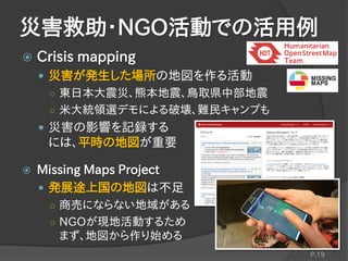  Crisis mapping
 災害が発生した場所の地図を作る活動
○ 東日本大震災、熊本地震、鳥取県中部地震
○ 米大統領選デモによる破壊、難民キャンプも
 災害の影響を記録する
には、平時の地図が重要
 Missing Maps Project
 発展途上国の地図は不足
○ 商売にならない地域がある
○ NGOが現地活動するため
まず、地図から作り始める
災害救助・NGO活動での活用例
P.19
 