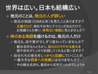 世界は広い。日本も結構広い
 地元のことは、地元の人が詳しい
 地元の地図（OSM以外）を見たことありますか？
○ 正確だけど、神社やお寺にアイコンがあるだけで、
お地蔵さんも無い、味気ない地図に見えませんか？
 味のある地図を描けるのは、地元の人だけ
 地元も、店や家が少しずつ変わっていませんか？
○ 観光名所ならともかく、地元のささやかな変化を
国や会社がしっかり記録してくれると思いますか？
 自分たちの地元をしっかりと記録していくことが、
一番大きな将来への投資にはなりませんか？
○ 今の観光名所も、最初から名所だったのでしょうか
P.24
 