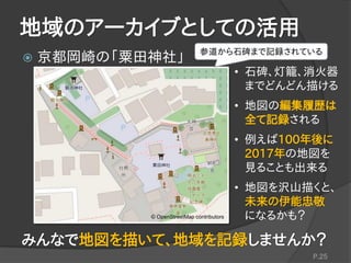 地域のアーカイブとしての活用
 京都岡崎の「粟田神社」
P.25
参道から石碑まで記録されている
© OpenStreetMap contributors
• 石碑、灯籠、消火器
までどんどん描ける
• 地図の編集履歴は
全て記録される
• 例えば100年後に
2017年の地図を
見ることも出来る
• 地図を沢山描くと、
未来の伊能忠敬
になるかも？
みんなで地図を描いて、地域を記録しませんか？
 