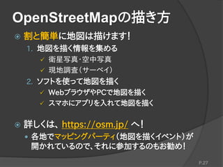 OpenStreetMapの描き方
 割と簡単に地図は描けます！
1. 地図を描く情報を集める
 衛星写真・空中写真
 現地調査（サーベイ）
2. ソフトを使って地図を描く
 WebブラウザやPCで地図を描く
 スマホにアプリを入れて地図を描く
 詳しくは、 https://osm.jp/ へ！
 各地でマッピングパーティ（地図を描くイベント）が
開かれているので、それに参加するのもお勧め！
P.27
 