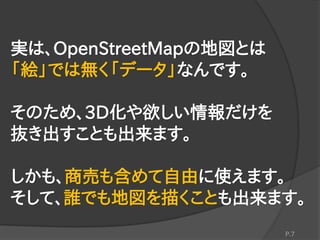 実は、OpenStreetMapの地図とは
「絵」では無く「データ」なんです。
そのため、3D化や欲しい情報だけを
抜き出すことも出来ます。
しかも、商売も含めて自由に使えます。
そして、誰でも地図を描くことも出来ます。
P.7
 