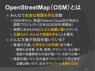 OpenStreetMap（OSM）とは
 みんなで自由な地図を作る活動
 2004年から、英国のSteve Coast氏が初めた
国際プロジェクト（日本は2008年頃開始）
 実際にあるものはどんどん地図に描くスタンス
 正確さより、みんなで地図を作ることを優先
 どんな方達が地図を描いている？
 普通の方達。小学生からお年寄りまで様々
○ 職業も自営業、社長、教授、サラリーマンなど様々
○ 地図や測量関係の方達が描いている訳では無い
 地図を描いている方達を「マッパー」と呼びます
○ 定義は無いので、自分でマッパーと名乗ればOK
P.9
 