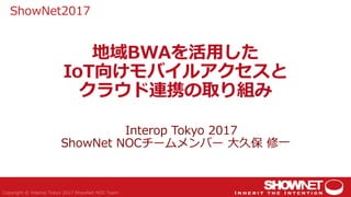地域BWAを活用した
IoT向けモバイルアクセスと
クラウド連携の取り組み
Interop Tokyo 2017
ShowNet NOCチームメンバー 大久保 修一
ShowNet2017
 