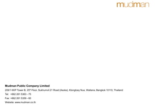 Mudman Public Company Limited
209/1 KKP Tower B, 25th Floor, Sukhumvit 21 Road (Asoke), Klongtoey Nua, Wattana, Bangkok 10110, Thailand
Tel: +662 261 5363 - 75
Fax: +662 261 5359 - 60
Website: www.mudman.co.th
 