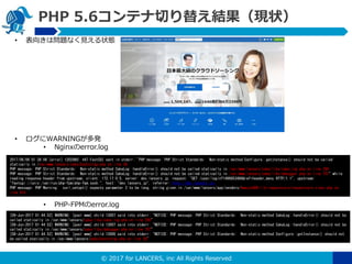? 2017 for LANCERS, inc All Rights Reserved
PHP 5.6ƥФ椨YF״
? 򤭤φ}ʤҊ״B
? WARNINGk
? Nginxerror.log
? PHP-FPMerror.log
2017/06/08 01:38:06 [error] 12029#0: *87 FastCGI sent in stderr: "PHP message: PHP Strict Standards: Non-static method Configure::getInstance() should not be called
statically in /var/www/lancers/cake/bootstrap.php on line 38
PHP message: PHP Strict Standards: Non-static method CakeLog::handleError() should not be called statically in /var/www/lancers/cake/libs/cake_log.php on line 290
PHP message: PHP Strict Standards: Non-static method CakeLog::handleError() should not be called statically in /var/www/lancers/cake/libs/debugger.php on line 707" while
reading response header from upstream, client: 172.17.0.5, server: dev.lancers.jp, request: "GET /user/login?1496853486&ref=header_menu HTTP/1.1", upstream:
"fastcgi://unix:/var/run/php-fpm/php-fpm.sock:", host: "dev.lancers.jp", referrer: http://dev.lancers.jp/
PHP message: PHP Warning: curl_setopt() expects parameter 2 to be long, string given in /var/www/lancers/app/vendors/AmazonSDK/lib/requestcore/requestcore.class.php on
line 610
[08-Jun-2017 01:44:52] WARNING: [pool www] child 13007 said into stderr: "NOTICE: PHP message: PHP Strict Standards: Non-static method CakeLog::handleError() should not be
called statically in /var/www/lancers/cake/libs/cake_log.php on line 290"
[08-Jun-2017 01:44:52] WARNING: [pool www] child 13007 said into stderr: "NOTICE: PHP message: PHP Strict Standards: Non-static method CakeLog::handleError() should not be
called statically in /var/www/lancers/cake/libs/debugger.php on line 707"
[08-Jun-2017 01:44:52] WARNING: [pool www] child 13006 said into stderr: "NOTICE: PHP message: PHP Strict Standards: Non-static method Configure::getInstance() should not
be called statically in /var/www/lancers/cake/bootstrap.php on line 38"
 