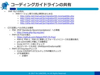 ? 2017 for LANCERS, inc All Rights Reserved
`ǥ󥰥ɥ饤ι
? PHP 7ؤβʯ
? PHPЩ`gǤνֹ헤ޤȤ
? http://php.net/manual/ja/migration54.incompatible.php
? http://php.net/manual/ja/migration55.incompatible.php
? http://php.net/manual/ja/migration56.incompatible.php
? http://php.net/manual/ja/migration70.incompatible.php
? CIƷ|٥ϣS
? PSRPHP Standards RecommendationsؤΜʒ
? http://www.php-fig.org/psr/
? PHP-CS-FixerΌ
? https://github.com/fabpot/PHP-CS-Fixer
? PSR-0, PSR-1PSR-2˜ʒե`ޥåȤ˥`ȫQ
? pre-commitrӤԄ
? Circle CIǥީ`ǰ˥å
? ǥ`Ǥ⌝꣨PHPStormreformatȣ
? PHP7.0Ǥsyntaxå
? Circle CIPHP7.0ǥӥɤPHPĥå
? UT@Ag
? Ӌ
 