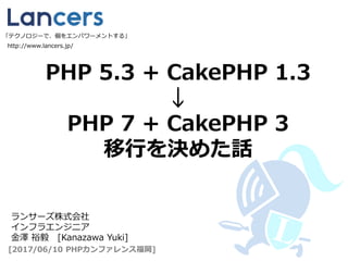 PHP 5.3 + CakePHP 1.3
↓
PHP 7 + CakePHP 3
移行を決めた話
http://www.lancers.jp/
[2017/06/10 PHPカンファレンス福岡]
ランサーズ株式会社
インフラエンジニア
金澤 裕毅 [Kanazawa Yuki]
「テクノロジーで、個をエンパワーメントする」
 