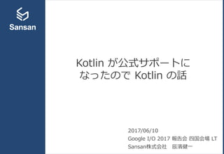 Kotlin が公式サポートに
なったので Kotlin の話
2017/06/10
Google I/O 2017 報告会 四国会場 LT
Sansan株式会社 辰濱健一
 