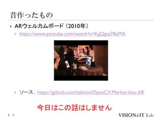 昔作ったもの
3
 ARウェルカムボード （2010年）
 https://www.youtube.com/watch?v=KgQguj78qMA
 ソース： https://github.com/takmin/OpenCV-Marker-less-AR
今日はこの話はしません
 