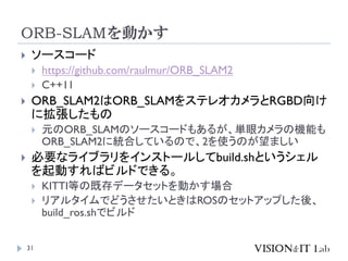 ORB-SLAMを動かす
31
 ソースコード
 https://github.com/raulmur/ORB_SLAM2
 C++11
 ORB_SLAM2はORB_SLAMをステレオカメラとRGBD向け
に拡張したもの
 元のORB_SLAMのソースコードもあるが、単眼カメラの機能も
ORB_SLAM2に統合しているので、2を使うのが望ましい
 必要なライブラリをインストールしてbuild.shというシェル
を起動すればビルドできる。
 KITTI等の既存データセットを動かす場合
 リアルタイムでどうさせたいときはROSのセットアップした後、
build_ros.shでビルド
 