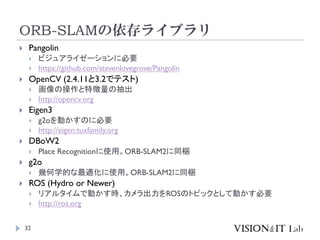 ORB-SLAMの依存ライブラリ
32
 Pangolin
 ビジュアライゼーションに必要
 https://github.com/stevenlovegrove/Pangolin
 OpenCV (2.4.11と3.2でテスト)
 画像の操作と特徴量の抽出
 http://opencv.org
 Eigen3
 g2oを動かすのに必要
 http://eigen.tuxfamily.org
 DBoW2
 Place Recognitionに使用。ORB-SLAM2に同梱
 g2o
 幾何学的な最適化に使用。ORB-SLAM2に同梱
 ROS (Hydro or Newer)
 リアルタイムで動かす時、カメラ出力をROSのトピックとして動かす必要
 http://ros.org
 