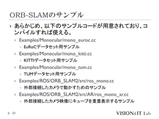 ORB-SLAMのサンプル
33
 あらかじめ、以下のサンプルコードが用意されており、コ
ンパイルすれば使える。
 Examples/Monocular/mono_euroc.cc
 EuRoCデータセット用サンプル
 Examples/Monocular/mono_kitti.cc
 KITTIデータセット用サンプル
 Examples/Monocular/mono_tum.cc
 TUMデータセット用サンプル
 Examples/ROS/ORB_SLAM2/src/ros_mono.cc
 外部接続したカメラで動かすためのサンプル
 Examples/ROS/ORB_SLAM2/src/AR/ros_mono_ar.cc
 外部接続したカメラ映像にキューブを重畳表示するサンプル
 