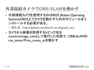 外部接続カメラでORB-SLAMを動かす
34
 外部接続カメラを使用するのはROS (Robot Operating
System)とROS上でカメラを動かすためのモジュールをイ
ンストールする必要がある。
 例えば、 https://github.com/bosch-ros-pkg/usb_cam
 カメラから映像を取得するトピック名を
/camera/image_rawとして実行した状態で、ORB-SLAMの
ros_monoやros_mono_arを動かす
 