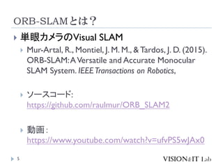 ORB-SLAMとは？
5
 単眼カメラのVisual SLAM
 Mur-Artal, R., Montiel, J. M. M., & Tardos, J. D. (2015).
ORB-SLAM:AVersatile and Accurate Monocular
SLAM System. IEEETransactions on Robotics,
 ソースコード:
https://github.com/raulmur/ORB_SLAM2
 動画：
https://www.youtube.com/watch?v=ufvPS5wJAx0
 
