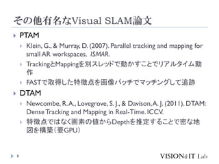 その他有名なVisual SLAM論文
6
 PTAM
 Klein, G., & Murray, D. (2007). Parallel tracking and mapping for
small AR workspaces. ISMAR.
 TrackingとMappingを別スレッドで動かすことでリアルタイム動
作
 FASTで取得した特徴点を画像パッチでマッチングして追跡
 DTAM
 Newcombe, R.A., Lovegrove, S. J., & Davison,A. J. (2011). DTAM:
DenseTracking and Mapping in Real-Time. ICCV.
 特徴点ではなく画素の値からDepthを推定することで密な地
図を構築（要GPU）
 