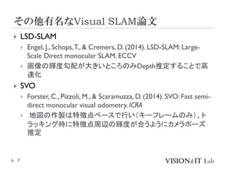 その他有名なVisual SLAM論文
7
 LSD-SLAM
 Engel, J., Schops,T., & Cremers, D. (2014). LSD-SLAM: Large-
Scale Direct monocular SLAM. ECCV
 画像の輝度勾配が大きいところのみDepth推定することで高
速化
 SVO
 Forster, C., Pizzoli, M., & Scaramuzza, D. (2014). SVO: Fast semi-
direct monocular visual odometry. ICRA
 地図の作製は特徴点ベースで行い（キーフレームのみ）、ト
ラッキング時に特徴点周辺の輝度が合うようにカメラポーズ
推定
 