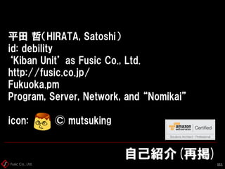Fusic Co., Ltd.
自己紹介(再掲)
112
平田 哲（HIRATA, Satoshi）
id: debility
‘Kiban Unit’ as Fusic Co., Ltd.
http://fusic.co.jp/
Fukuok...