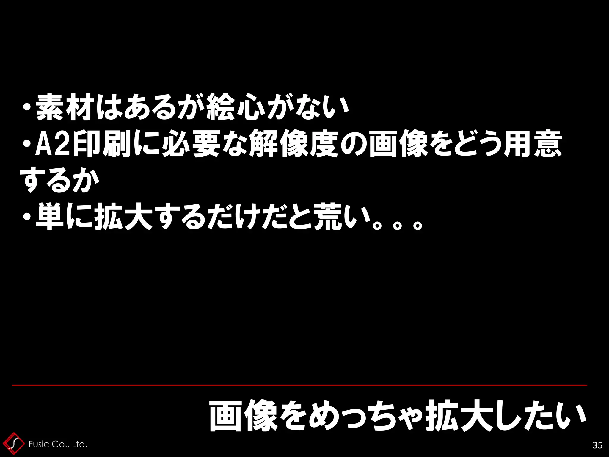 Fusic Co., Ltd.
画像をめっちゃ拡大したい
35
・素材はあるが絵心がない
・A2印刷に必要な解像度の画像をどう用意
するか
・単に拡大するだけだと荒い。。。
 