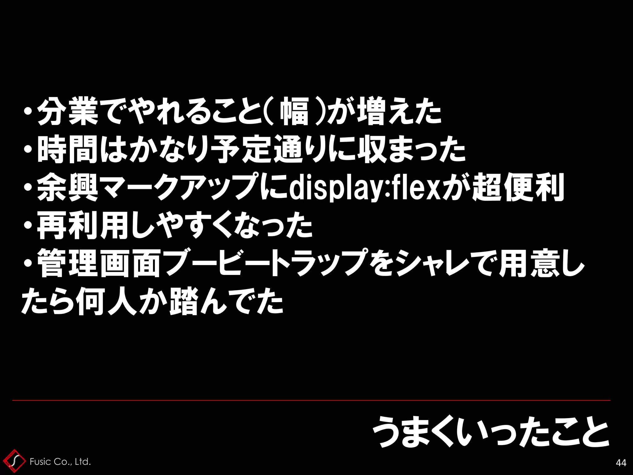 Fusic Co., Ltd.
うまくいったこと
44
・分業でやれること（幅）が増えた
・時間はかなり予定通りに収まった
・余興マークアップにdisplay:flexが超便利
・再利用しやすくなった
・管理画面ブービートラップをシャレで用意し
たら何人か踏んでた
 