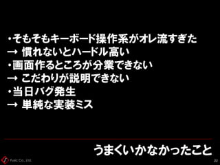 Fusic Co., Ltd.
うまくいかなかったこと
22
・そもそもキーボード操作系がオレ流すぎた
→ 慣れないとハードル高い
・画面作るところが分業できない
→ こだわりが説明できない
・当日バグ発生
→ 単純な実装ミス
 
