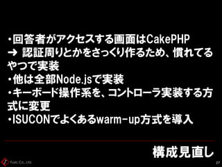 Fusic Co., Ltd.
構成見直し
27
・回答者がアクセスする画面はCakePHP
➜ 認証周りとかをさっくり作るため、慣れてる
やつで実装
・他は全部Node.jsで実装
・キーボード操作系を、コントローラ実装する方
式に変更
・ISUCONでよくあるwarm-up方式を導入
 