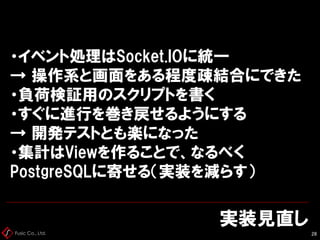 Fusic Co., Ltd.
実装見直し
28
・イベント処理はSocket.IOに統一
→ 操作系と画面をある程度疎結合にできた
・負荷検証用のスクリプトを書く
・すぐに進行を巻き戻せるようにする
→ 開発テストとも楽になった
・集計はViewを作ることで、なるべく
PostgreSQLに寄せる（実装を減らす）
 
