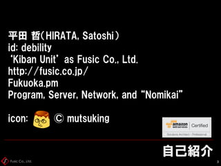 Fusic Co., Ltd.
自己紹介
3
平田 哲（HIRATA, Satoshi）
id: debility
‘Kiban Unit’ as Fusic Co., Ltd.
http://fusic.co.jp/
Fukuoka.pm
Program, Server, Network, and “Nomikai”
icon: © mutsuking
 