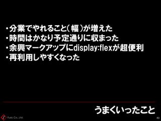 Fusic Co., Ltd.
うまくいったこと
43
・分業でやれること（幅）が増えた
・時間はかなり予定通りに収まった
・余興マークアップにdisplay:flexが超便利
・再利用しやすくなった
 