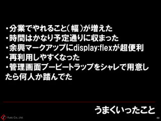 Fusic Co., Ltd.
うまくいったこと
44
・分業でやれること（幅）が増えた
・時間はかなり予定通りに収まった
・余興マークアップにdisplay:flexが超便利
・再利用しやすくなった
・管理画面ブービートラップをシャレで用意し
たら何人か踏んでた
 
