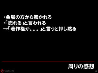 Fusic Co., Ltd.
周りの感想
45
・会場の方から驚かれる
・「売れる」と言われる
→「著作権が。。。」と言うと押し黙る
 
