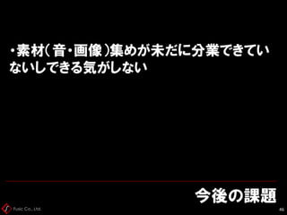 Fusic Co., Ltd.
今後の課題
46
・素材（音・画像）集めが未だに分業できてい
ないしできる気がしない
 