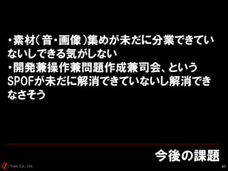 Fusic Co., Ltd.
今後の課題
47
・素材（音・画像）集めが未だに分業できてい
ないしできる気がしない
・開発兼操作兼問題作成兼司会、という
SPOFが未だに解消できていないし解消でき
なさそう
 
