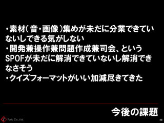 Fusic Co., Ltd.
今後の課題
48
・素材（音・画像）集めが未だに分業できてい
ないしできる気がしない
・開発兼操作兼問題作成兼司会、という
SPOFが未だに解消できていないし解消でき
なさそう
・クイズフォーマットがいい加減尽きてきた
 