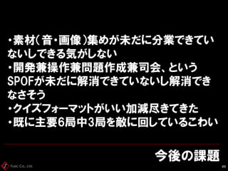 Fusic Co., Ltd.
今後の課題
49
・素材（音・画像）集めが未だに分業できてい
ないしできる気がしない
・開発兼操作兼問題作成兼司会、という
SPOFが未だに解消できていないし解消でき
なさそう
・クイズフォーマットがいい加減尽きてきた
・既に主要6局中3局を敵に回しているこわい
 