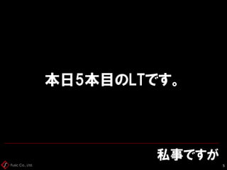 Fusic Co., Ltd.
私事ですが
5
本日5本目のLTです。
 