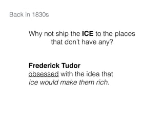 Back in 1830s
Why not ship the ICE to the places
that don’t have any?
Frederick Tudor
obsessed with the idea that
ice would make them rich.
 