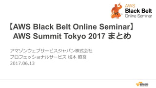 【AWS Black Belt Online Seminar】
AWS Summit Tokyo 2017 まとめ
アマゾンウェブサービスジャパン株式会社
プロフェッショナルサービス 松本 照吾
2017.06.13
 
