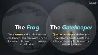 The Frog
44
The position in the value chain is
challenged. You can bypass, or be
bypassed. Key words: bypassing,
virtualization
The Gatekeeper
Opinion making is challenged.
New players can dominate the
attention of people. Key words:
trust, convenience
 