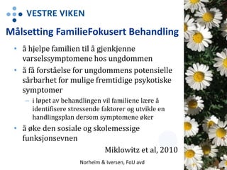 Målsetting FamilieFokusert Behandling
• å hjelpe familien til å gjenkjenne
varselssymptomene hos ungdommen
• å få forståelse for ungdommens potensielle
sårbarhet for mulige fremtidige psykotiske
symptomer
– i løpet av behandlingen vil familiene lære å
identifisere stressende faktorer og utvikle en
handlingsplan dersom symptomene øker
• å øke den sosiale og skolemessige
funksjonsevnen
Miklowitz et al, 2010
Norheim & Iversen, FoU avd 10
 
